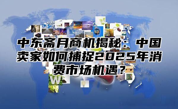 中东斋月商机揭秘：中国卖家如何捕捉2025年消费市场机遇？