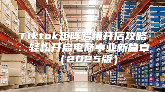 Tiktok矩阵跨境开店攻略：轻松开启电商事业新篇章2025版