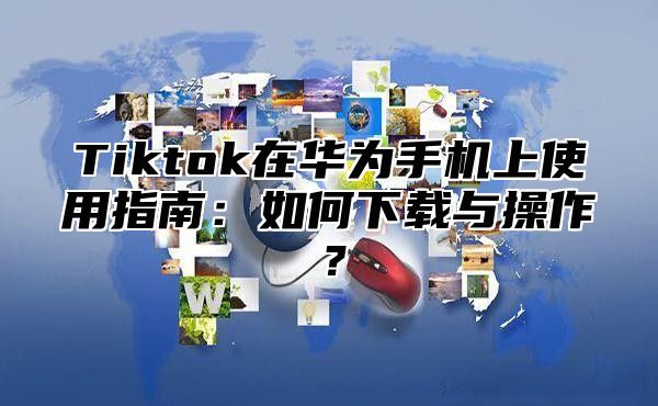Tiktok在华为手机上使用指南：如何下载与操作？