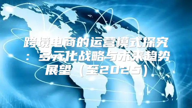 跨境电商的运营模式探究：多元化战略与未来趋势展望至2025