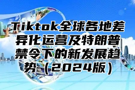 Tiktok全球各地差异化运营及特朗普禁令下的新发展趋势2025版