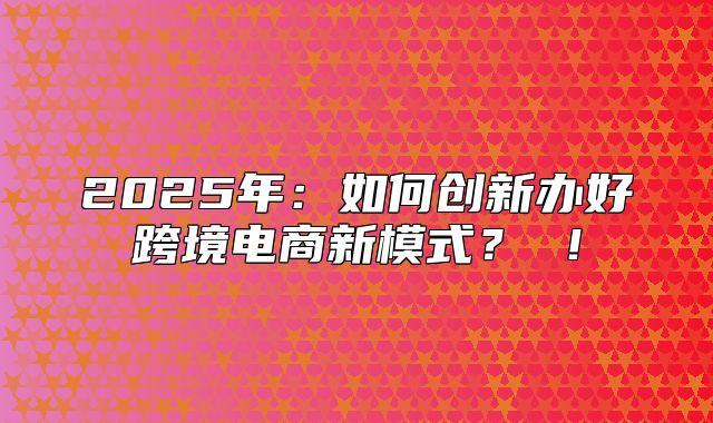 2025年：如何创新办好跨境电商新模式？ ！