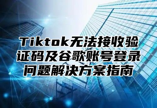 Tiktok无法接收验证码及谷歌账号登录问题解决方案指南