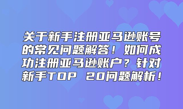 关于新手注册亚马逊账号的常见问题解答！如何成功注册亚马逊账户？针对新手TOP 20问题解析！