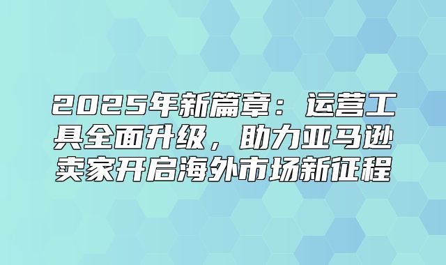 2025年新篇章：运营工具全面升级，助力亚马逊卖家开启海外市场新征程