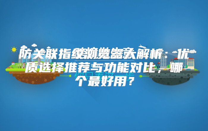 防关联指纹浏览器大解析：优质选择推荐与功能对比，哪个最好用？