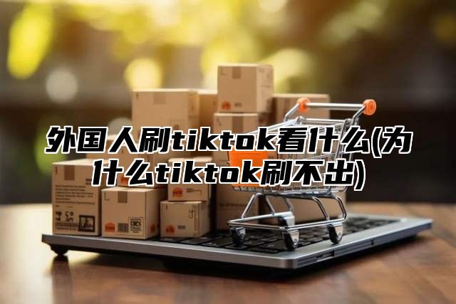 外国人刷tiktok看什么(为什么tiktok刷不出)
