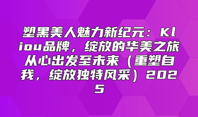 塑黑美人魅力新纪元：Kliou品牌，绽放的华美之旅从心出发至未来重塑自我，绽放独特风采2025