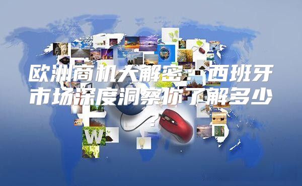 欧洲商机大解密：西班牙市场深度洞察你了解多少？