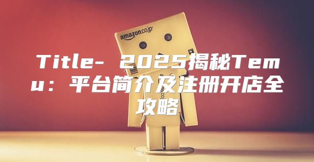 Title- 2025揭秘Temu：平台简介及注册开店全攻略