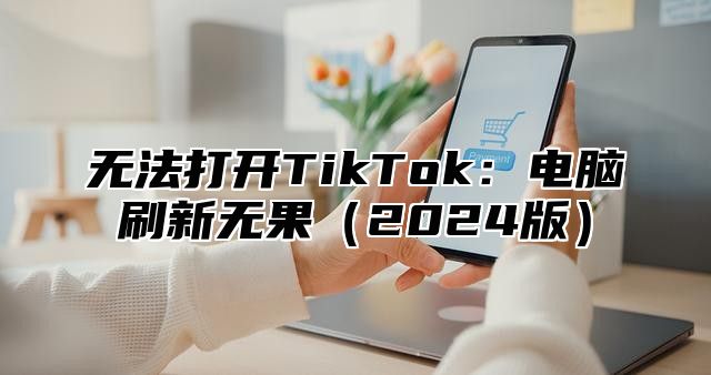 无法打开TikTok：电脑刷新无果2025版