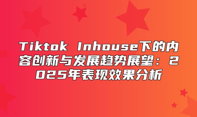 Tiktok Inhouse下的内容创新与发展趋势展望：2025年表现效果分析