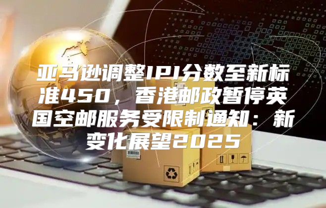 亚马逊调整IPI分数至新标准450，香港邮政暂停英国空邮服务受限制通知：新变化展望2025