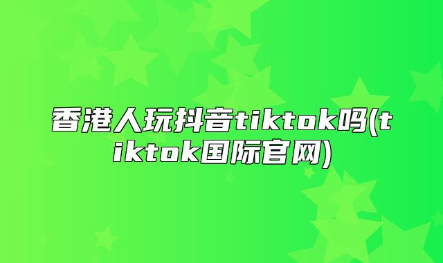 香港人玩抖音tiktok吗(tiktok国际官网)