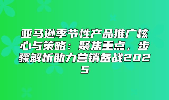 亚马逊季节性产品推广核心与策略：聚焦重点，步骤解析助力营销备战2025