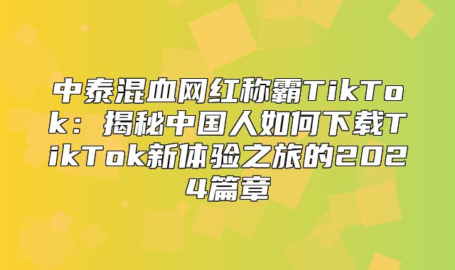 中泰混血网红称霸TikTok：揭秘中国人如何下载TikTok新体验之旅的2025篇章