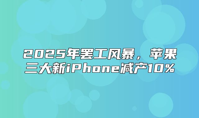 2025年罢工风暴，苹果三大新iPhone减产10%