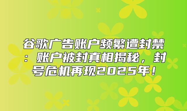 谷歌广告账户频繁遭封禁：账户被封真相揭秘，封号危机再现2025年！
