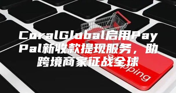 CoralGlobal启用PayPal新收款提现服务，助跨境商家征战全球