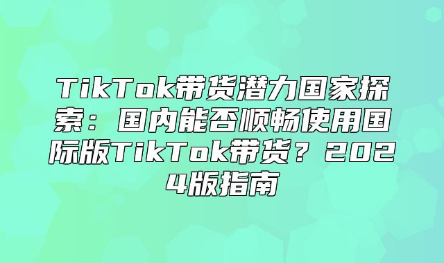 TikTok带货潜力国家探索：国内能否顺畅使用国际版TikTok带货？2025版指南