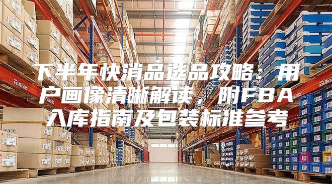 下半年快消品选品攻略：用户画像清晰解读，附FBA入库指南及包装标准参考