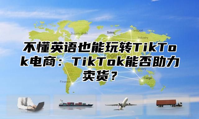 不懂英语也能玩转TikTok电商：TikTok能否助力卖货？