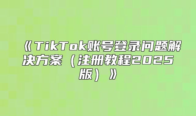 TikTok账号登录问题解决方案注册教程2025版
