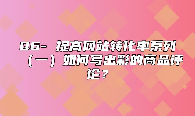 Q6- 提高网站转化率系列一如何写出彩的商品评论？