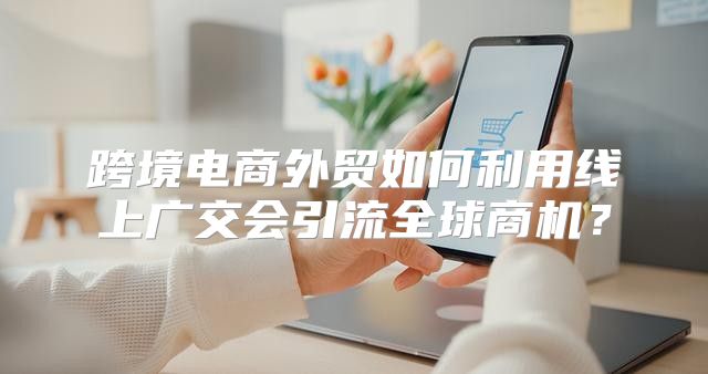 跨境电商外贸如何利用线上广交会引流全球商机？