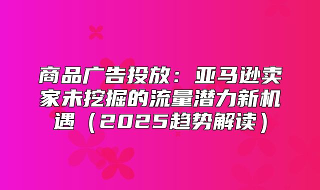 商品广告投放：亚马逊卖家未挖掘的流量潜力新机遇2025趋势解读