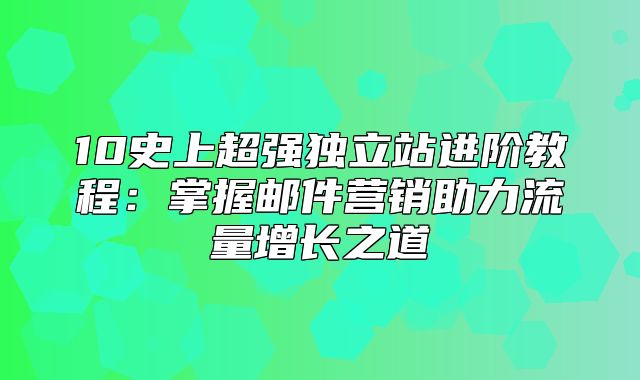 10史上超强独立站进阶教程：掌握邮件营销助力流量增长之道