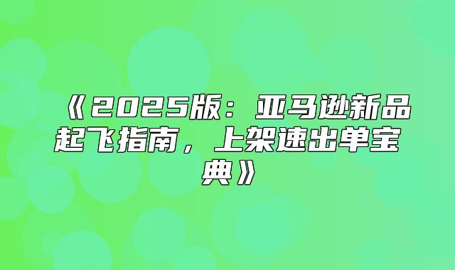 2025版：亚马逊新品起飞指南，上架速出单宝典