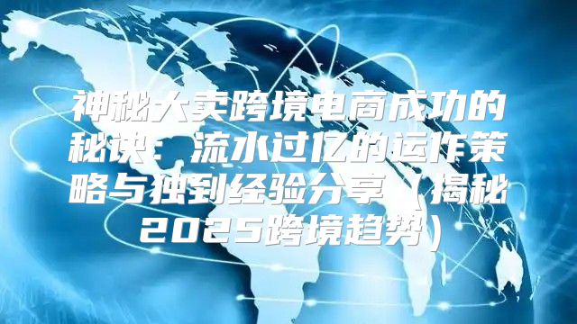 神秘大卖跨境电商成功的秘诀：流水过亿的运作策略与独到经验分享揭秘2025跨境趋势