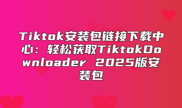 Tiktok安装包链接下载中心：轻松获取TiktokDownloader 2025版安装包