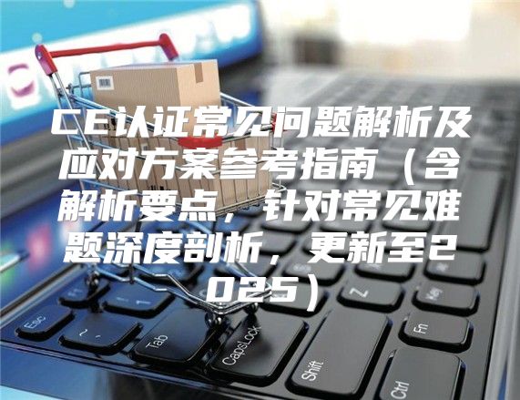 CE认证常见问题解析及应对方案参考指南含解析要点，针对常见难题深度剖析，更新至2025