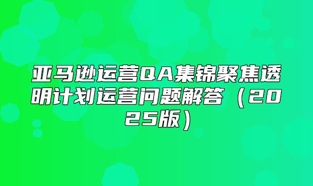 亚马逊运营QA集锦聚焦透明计划运营问题解答2025版
