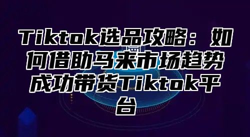Tiktok选品攻略：如何借助马来市场趋势成功带货Tiktok平台