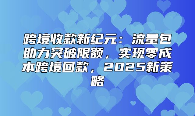 跨境收款新纪元：流量包助力突破限额，实现零成本跨境回款，2025新策略