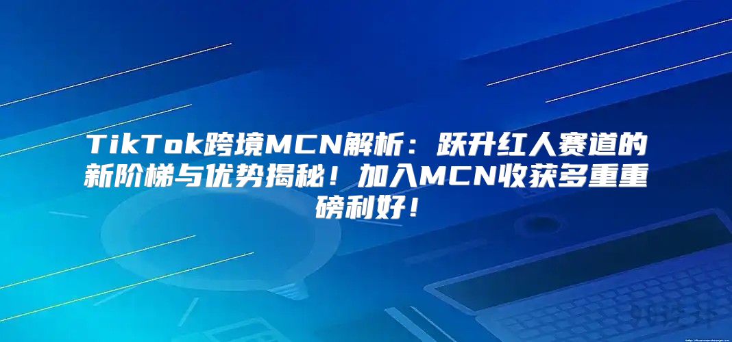 TikTok跨境MCN解析：跃升红人赛道的新阶梯与优势揭秘！加入MCN收获多重重磅利好！