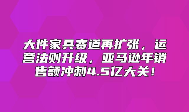 大件家具赛道再扩张，运营法则升级，亚马逊年销售额冲刺4.5亿大关！