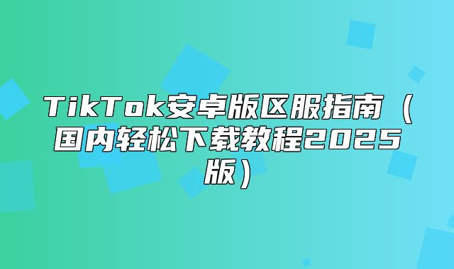 TikTok安卓版区服指南国内轻松下载教程2025版