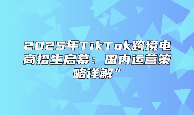 2025年TikTok跨境电商招生启幕：国内运营策略详解”
