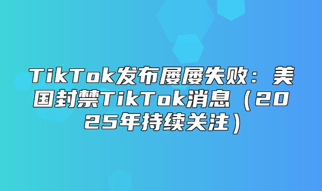 TikTok发布屡屡失败：美国封禁TikTok消息2025年持续关注