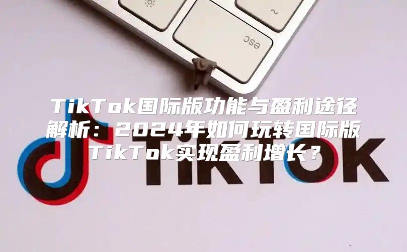 TikTok国际版功能与盈利途径解析：2025年如何玩转国际版TikTok实现盈利增长？