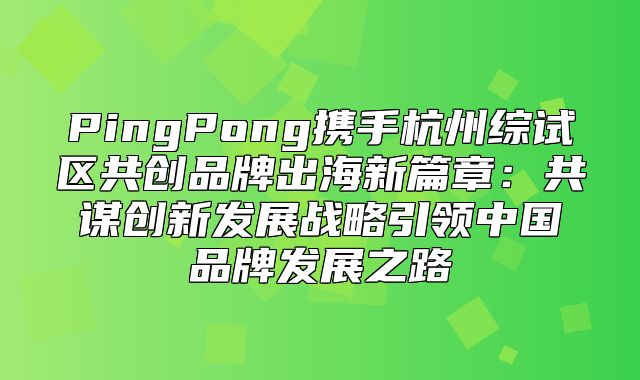 PingPong携手杭州综试区共创品牌出海新篇章：共谋创新发展战略引领中国品牌发展之路