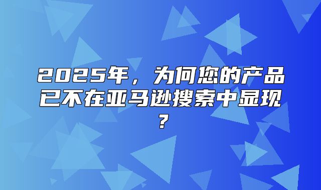2025年，为何您的产品已不在亚马逊搜索中显现？