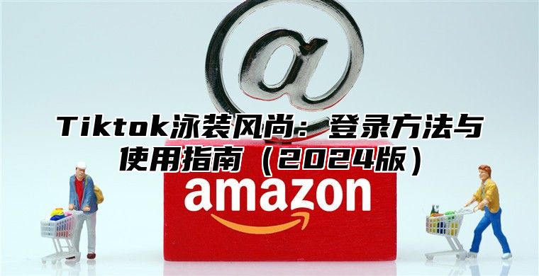 Tiktok泳装风尚：登录方法与使用指南2025版