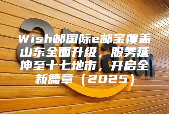 Wish邮国际e邮宝覆盖山东全面升级，服务延伸至十七地市，开启全新篇章2025