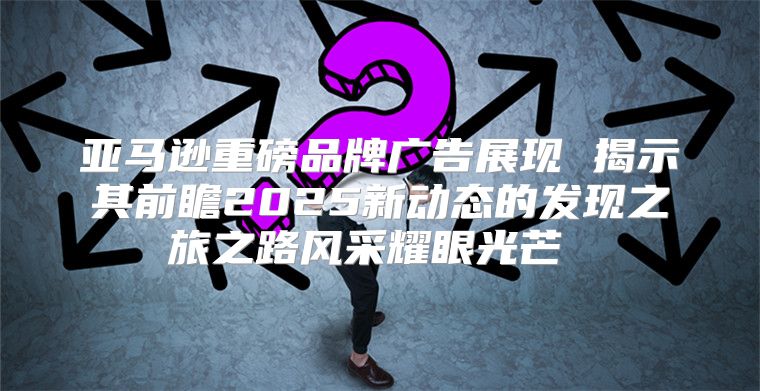 亚马逊重磅品牌广告展现 揭示其前瞻2025新动态的发现之旅之路风采耀眼光芒 