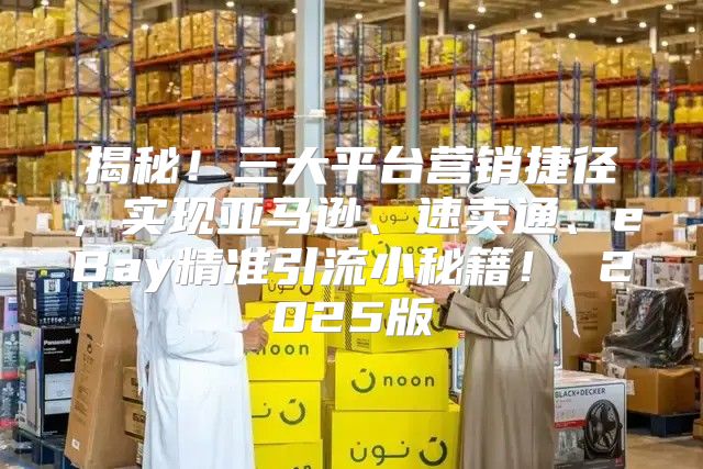 揭秘！三大平台营销捷径，实现亚马逊、速卖通、eBay精准引流小秘籍！ 2025版